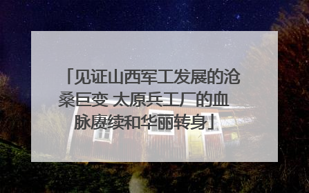 见证山西军工发展的沧桑巨变 太原兵工厂的血脉赓续和华丽转身