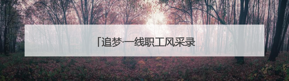 追梦·一线职工风采录｜“爸爸住在手机里”
