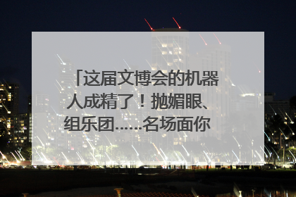 这届文博会的机器人成精了！抛媚眼、组乐团……名场面你pick谁？