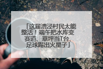 这届漕泾村民太能整活！端午把水库变赛道、草坪当T台、足球踢出火星子