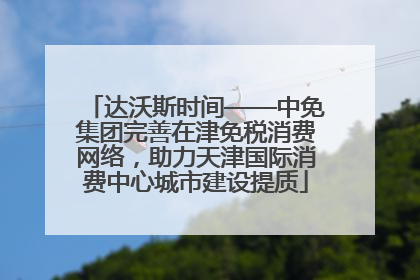 达沃斯时间——中免集团完善在津免税消费网络，助力天津国际消费中心城市建设提质