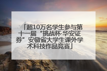 超10万名学生参与第十一届“挑战杯·华安证券”安徽省大学生课外学术科技作品竞赛