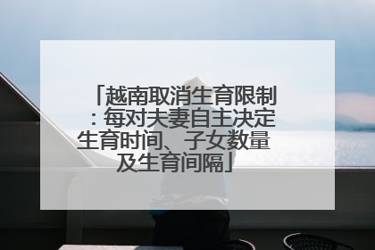 越南取消生育限制：每对夫妻自主决定生育时间、子女数量及生育间隔
