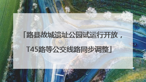 路县故城遗址公园试运行开放，T45路等公交线路同步调整