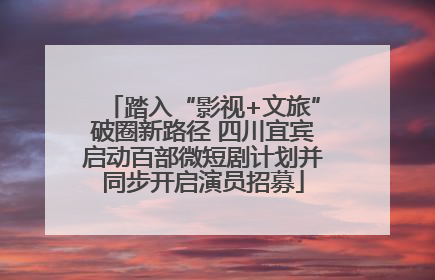 踏入“影视+文旅”破圈新路径 四川宜宾启动百部微短剧计划并同步开启演员招募