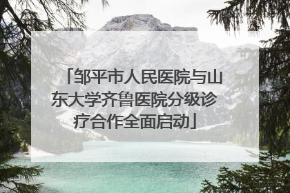 邹平市人民医院与山东大学齐鲁医院分级诊疗合作全面启动
