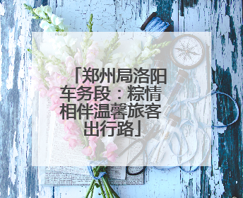 郑州局洛阳车务段：粽情相伴温馨旅客出行路