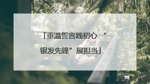 重温誓言践初心 “银发先锋”展担当