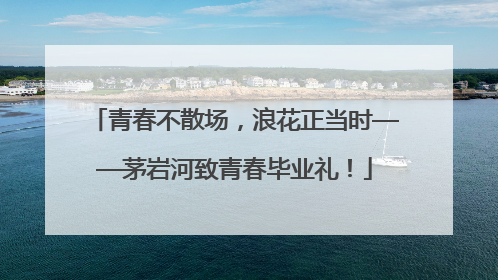 青春不散场，浪花正当时——茅岩河致青春毕业礼！