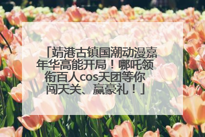 靖港古镇国潮动漫嘉年华高能开局！哪吒领衔百人cos天团等你闯天关、赢豪礼！