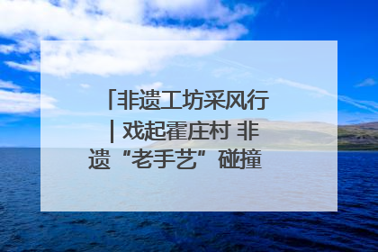 非遗工坊采风行｜戏起霍庄村 非遗“老手艺”碰撞消费“新活力”
