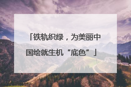 铁轨织绿，为美丽中国绘就生机“底色”