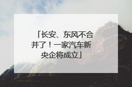 长安、东风不合并了！一家汽车新央企将成立