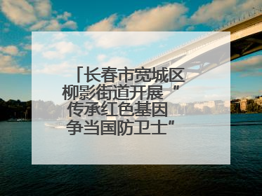 长春市宽城区柳影街道开展“传承红色基因 争当国防卫士”主题教育活动