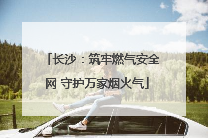 长沙：筑牢燃气安全网 守护万家烟火气