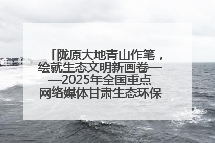 陇原大地青山作笔，绘就生态文明新画卷——2025年全国重点网络媒体甘肃生态环保行主题采访活动综述
