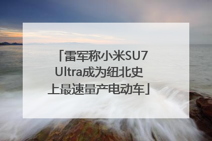 雷军称小米SU7 Ultra成为纽北史上最速量产电动车