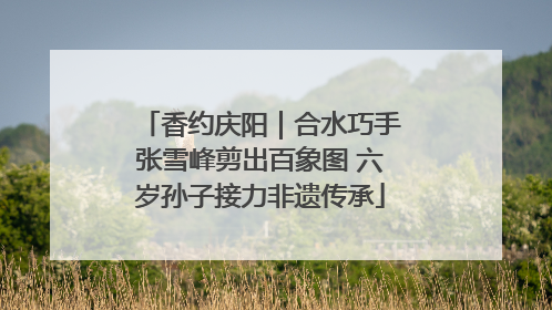 香约庆阳｜合水巧手张雪峰剪出百象图 六岁孙子接力非遗传承