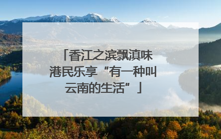 香江之滨飘滇味 港民乐享“有一种叫云南的生活”