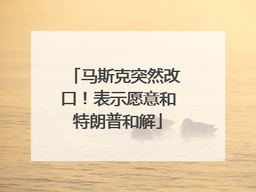 马斯克突然改口！表示愿意和特朗普和解
