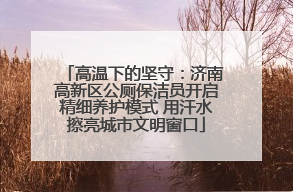 高温下的坚守：济南高新区公厕保洁员开启精细养护模式 用汗水擦亮城市文明窗口