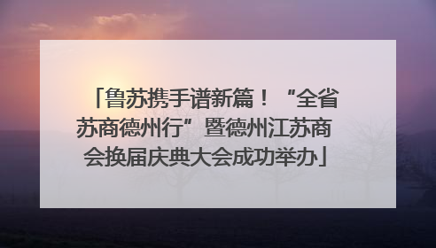 鲁苏携手谱新篇！“全省苏商德州行”暨德州江苏商会换届庆典大会成功举办