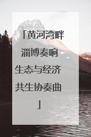 黄河湾畔 淄博奏响生态与经济共生协奏曲