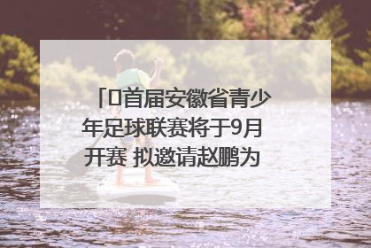 ﻿首届安徽省青少年足球联赛将于9月开赛 拟邀请赵鹏为先导赛开球