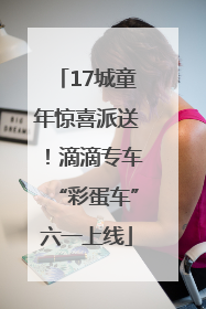17城童年惊喜派送！滴滴专车“彩蛋车”六一上线