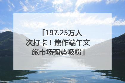 197.25万人次打卡！焦作端午文旅市场强势吸粉