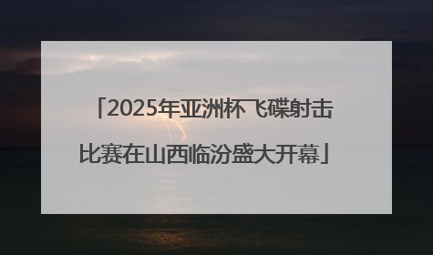 2025年亚洲杯飞碟射击比赛在山西临汾盛大开幕