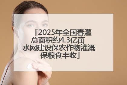 2025年全国春灌总面积约4.3亿亩 水网建设保农作物灌溉 保粮食丰收