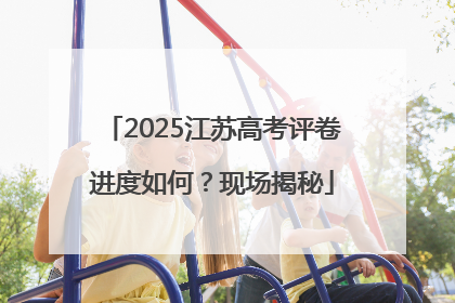 2025江苏高考评卷进度如何？现场揭秘