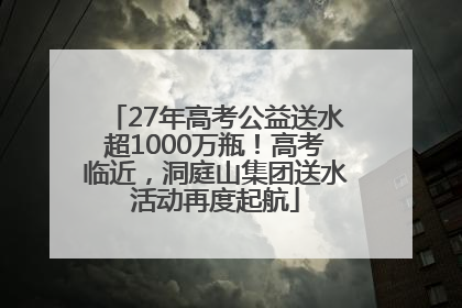 27年高考公益送水超1000万瓶！高考临近，洞庭山集团送水活动再度起航