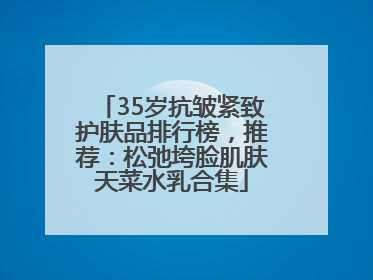 35岁抗皱紧致护肤品排行榜，推荐：松弛垮脸肌肤天菜水乳合集