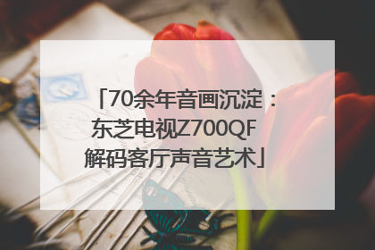 70余年音画沉淀：东芝电视Z700QF解码客厅声音艺术